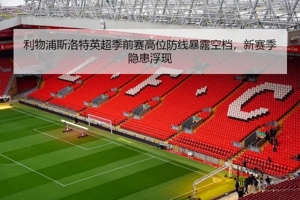 利物浦斯洛特英超季前赛高位防线暴露空档，新赛季隐患浮现