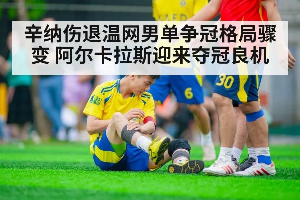 辛纳伤退温网男单争冠格局骤变 阿尔卡拉斯迎来夺冠良机