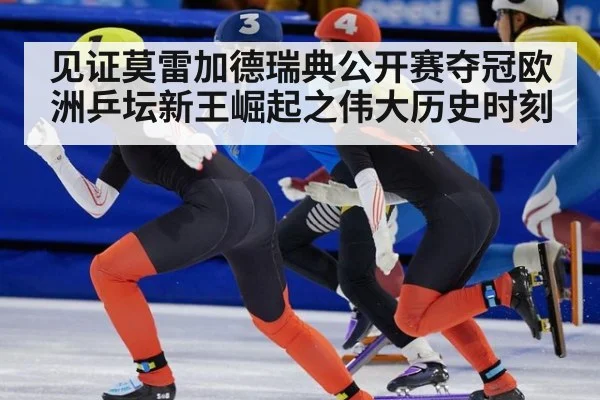 见证莫雷加德瑞典公开赛夺冠欧洲乒坛新王崛起之伟大历史时刻